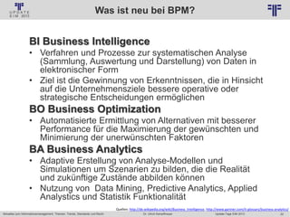 22
© PROJECT CONSULT Unternehmensberatung Dr. Ulrich Kampffmeyer GmbH 2011 / Autorenrecht: <Vorname Nachname> Jan-18 / Quelle: PROJECT CONSULT 2
Aktuelles zum Informationsmanagement: Themen, Trends, Standards und Recht Update-Tage EIM 2013Dr. Ulrich Kampffmeyer
Was ist neu bei BPM?
BI Business Intelligence
• Verfahren und Prozesse zur systematischen Analyse
(Sammlung, Auswertung und Darstellung) von Daten in
elektronischer Form
• Ziel ist die Gewinnung von Erkenntnissen, die in Hinsicht
auf die Unternehmensziele bessere operative oder
strategische Entscheidungen ermöglichen
BO Business Optimization
• Automatisierte Ermittlung von Alternativen mit besserer
Performance für die Maximierung der gewünschten und
Minimierung der unerwünschten Faktoren
BA Business Analytics
• Adaptive Erstellung von Analyse-Modellen und
Simulationen um Szenarien zu bilden, die die Realität
und zukünftige Zustände abbilden können
• Nutzung von Data Mining, Predictive Analytics, Applied
Analystics und Statistik Funktionalität
Quellen: http://de.wikipedia.org/wiki/Business_Intelligence, http://www.gartner.com/it-glossary/business-analytics/
 