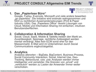 222
© PROJECT CONSULT Unternehmensberatung Dr. Ulrich Kampffmeyer GmbH 2011 / Autorenrecht: <Vorname Nachname> Jan-18 / Quelle: PROJECT CONSULT 2
Aktuelles zum Informationsmanagement: Themen, Trends, Standards und Recht Update-Tage EIM 2013Dr. Ulrich Kampffmeyer
PROJECT CONSULT Allgemeine EIM Trends
1. Das „Papierlose Büro“
Google, Fujitsu, Evernote, Microsoft und viele andere bewerben
„go paperless“. Die Initiative wird erstmals wahrgenommen und
führt zu rechtlichen Auseinandersetzungen (Print & Paper
Industry USA). Das „Paperless Office“ vereint Lösungen von
Cloud, Mobile und Information Sharing mit einfachen, intuitiven
Benutzeroberflächen.
2. Collaboration & Information Sharing
Social, Cloud, SaaS, Mobile & Tabletts treiben den Markt an.
Zuverlässigkeit, Spionage, rechtliche Zulässigkeit werden
mental verdrängt. Alles kein ECM sonst eher für den
Massenmarkt. E-Mail wird im Unternehmen durch Social
Communications ergänzt/abgelöst.
3. Analytics
Analytics allerorten – BigData, BigContent, Business Process,
Social Community Interaction, Social, Internet Use, Geo-
Tracking, Behavioural, usw. usw. Analysen werden immer
intelligenter und vernetzter. Die Grenzen von „privat“ und
„vertraulich“ werden zu Lasten der Anwender immer weiter
verschoben.
 