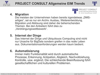 223
© PROJECT CONSULT Unternehmensberatung Dr. Ulrich Kampffmeyer GmbH 2011 / Autorenrecht: <Vorname Nachname> Jan-18 / Quelle: PROJECT CONSULT 2
Aktuelles zum Informationsmanagement: Themen, Trends, Standards und Recht Update-Tage EIM 2013Dr. Ulrich Kampffmeyer
PROJECT CONSULT Allgemeine EIM Trends
4. Migration
Die meisten der Unternehmen haben bereits irgendetwas „DMS-
artiges“, sei es nur ein Archiv. Ausbau, Weiterentwicklung,
Migration und Ablösung sind daher die beherrschenden
Themen. Bei den Anbietern führt dies zu
„Verdrängungswettbewerb“.
5. Internet der Dinge
Das Internet der Dinge und Ubiquitouos Computing sind nicht
nur Ursache für BigData sondern greifen in das reale Leben
aus. Dokumentationsanforderungen werden kaum bedient.
6. Automatisierung
Immer mehr Funktionalität wird durch automatische
Prozesse, Erkennung, Antipation, Abgleich, Nachvollziehung,
Kontrolle, usw. ergänzt. Die schleichende Beeinflussung führt
gesellschaftlichen und kulturellen Problemen.
 