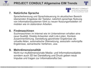 224
© PROJECT CONSULT Unternehmensberatung Dr. Ulrich Kampffmeyer GmbH 2011 / Autorenrecht: <Vorname Nachname> Jan-18 / Quelle: PROJECT CONSULT 2
Aktuelles zum Informationsmanagement: Themen, Trends, Standards und Recht Update-Tage EIM 2013Dr. Ulrich Kampffmeyer
PROJECT CONSULT Allgemeine EIM Trends
7. Natürliche Sprache
Spracherkennung und Sprachsteuerung im akustischen Bereich
überwinden Engpässe der Tastatur, natürlich-sprachige Nutzung
von Informationssystemen führt zu neuen Nutzungsmodellen im
mobilen wie im stationären Arbeiten.
8. Findmaschinen
Suchmaschinen im Internet wie im Unternehmen erhalten eine
neue Qualität. Direkte Antworten statt Link-Listen, Kontext-
Zusammenführung, Darstellung geordneter Ergebnisse als
virtuelle Akten, automatische Übersetzung, assoziativ verknüpfte
Ergebnisse, semantische Verfahren, usw.
9. Mehrdimensionalität
Nicht nur multidimensionale Media- und Informationsobjekte
sondern auch 3D bei Darstellung und Druck geben neue
Impulse und tragen zur Informationsflut bei.
 