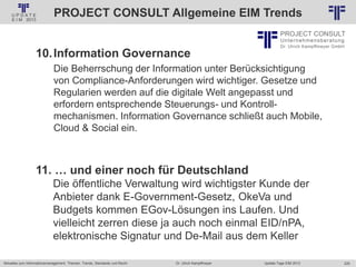 225
© PROJECT CONSULT Unternehmensberatung Dr. Ulrich Kampffmeyer GmbH 2011 / Autorenrecht: <Vorname Nachname> Jan-18 / Quelle: PROJECT CONSULT 2
Aktuelles zum Informationsmanagement: Themen, Trends, Standards und Recht Update-Tage EIM 2013Dr. Ulrich Kampffmeyer
PROJECT CONSULT Allgemeine EIM Trends
10.Information Governance
Die Beherrschung der Information unter Berücksichtigung
von Compliance-Anforderungen wird wichtiger. Gesetze und
Regularien werden auf die digitale Welt angepasst und
erfordern entsprechende Steuerungs- und Kontroll-
mechanismen. Information Governance schließt auch Mobile,
Cloud & Social ein.
11. … und einer noch für Deutschland
Die öffentliche Verwaltung wird wichtigster Kunde der
Anbieter dank E-Government-Gesetz, OkeVa und
Budgets kommen EGov-Lösungen ins Laufen. Und
vielleicht zerren diese ja auch noch einmal EID/nPA,
elektronische Signatur und De-Mail aus dem Keller
 
