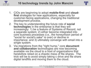 227
© PROJECT CONSULT Unternehmensberatung Dr. Ulrich Kampffmeyer GmbH 2011 / Autorenrecht: <Vorname Nachname> Jan-18 / Quelle: PROJECT CONSULT 2
Aktuelles zum Informationsmanagement: Themen, Trends, Standards und Recht Update-Tage EIM 2013Dr. Ulrich Kampffmeyer
10 technology trends by John Mancini
1. CIOs are beginning to adopt mobile-first and cloud-
first strategies for new applications, especially for
customer-facing applications, changing the traditional
development process.
2. The key to understanding the future role of social
technologies in the enterprise is that they will
increasingly: 1) be a feature of Systems of Record, not
a separate system; 2) either become integrated into
core business processes (i.e., the honeymoon period of
"social for social's sake" is over) or decline in
importance; and 3) ultimately converge with email into a
single system.
3. Via migrations from the "right hump," core document
and collaboration technologies are now becoming
available via the cloud to a host of organizations that
heretofore relied on a chaotic mess of file shares. The
trick will be to avoid simply taking c drive and file share
digital landfills and moving them to the cloud.
Quelle: http://www.digitallandfill.org/2012/12/100-technology-predictions-plus-10-of-my-own-for-2013.html
 
