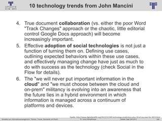 228
© PROJECT CONSULT Unternehmensberatung Dr. Ulrich Kampffmeyer GmbH 2011 / Autorenrecht: <Vorname Nachname> Jan-18 / Quelle: PROJECT CONSULT 2
Aktuelles zum Informationsmanagement: Themen, Trends, Standards und Recht Update-Tage EIM 2013Dr. Ulrich Kampffmeyer
10 technology trends from John Mancini
4. True document collaboration (vs. either the poor Word
"Track Changes" approach or the chaotic, little editorial
control Google Docs approach) will become
increasingly important.
5. Effective adoption of social technologies is not just a
function of turning them on. Defining use cases,
outlining expected behaviors within these use cases,
and effectively managing change have just as much to
do with success as the technology (check Social in the
Flow for details).
6. The "we will never put important information in the
cloud" and "we must choose between the cloud and
on-prem" militancy is evolving into an awareness that
the future lies in a hybrid environment in which
information is managed across a continuum of
platforms and devices.
Quelle: http://www.digitallandfill.org/2012/12/100-technology-predictions-plus-10-of-my-own-for-2013.html
 