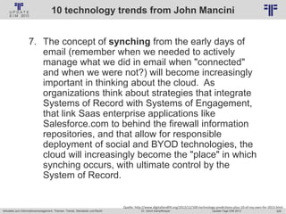 229
© PROJECT CONSULT Unternehmensberatung Dr. Ulrich Kampffmeyer GmbH 2011 / Autorenrecht: <Vorname Nachname> Jan-18 / Quelle: PROJECT CONSULT 2
Aktuelles zum Informationsmanagement: Themen, Trends, Standards und Recht Update-Tage EIM 2013Dr. Ulrich Kampffmeyer
10 technology trends from John Mancini
7. The concept of synching from the early days of
email (remember when we needed to actively
manage what we did in email when "connected"
and when we were not?) will become increasingly
important in thinking about the cloud. As
organizations think about strategies that integrate
Systems of Record with Systems of Engagement,
that link Saas enterprise applications like
Salesforce.com to behind the firewall information
repositories, and that allow for responsible
deployment of social and BYOD technologies, the
cloud will increasingly become the "place" in which
synching occurs, with ultimate control by the
System of Record.
Quelle: http://www.digitallandfill.org/2012/12/100-technology-predictions-plus-10-of-my-own-for-2013.html
 