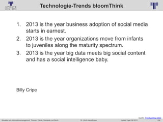 232
© PROJECT CONSULT Unternehmensberatung Dr. Ulrich Kampffmeyer GmbH 2011 / Autorenrecht: <Vorname Nachname> Jan-18 / Quelle: PROJECT CONSULT 2
Aktuelles zum Informationsmanagement: Themen, Trends, Standards und Recht Update-Tage EIM 2013Dr. Ulrich Kampffmeyer
Technologie-Trends bloomThink
1. 2013 is the year business adoption of social media
starts in earnest.
2. 2013 is the year organizations move from infants
to juveniles along the maturity spectrum.
3. 2013 is the year big data meets big social content
and has a social intelligence baby.
Billy Cripe
Quelle: Trendspotting 2013
 