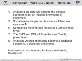 233
© PROJECT CONSULT Unternehmensberatung Dr. Ulrich Kampffmeyer GmbH 2011 / Autorenrecht: <Vorname Nachname> Jan-18 / Quelle: PROJECT CONSULT 2
Aktuelles zum Informationsmanagement: Themen, Trends, Standards und Recht Update-Tage EIM 2013Dr. Ulrich Kampffmeyer
Technologie-Trends IDG Connect -- Marketers
4. Analyzing big data will become the defacto
standard to get an intimate knowledge of
customers.
5. Social media’s impact on business will become
measurable.
6. Companies will embrace mobile and turn it in their
favor.
7. The CMO and CIO will form the new C-suite
power team.
8. Analytics will help marketing become a customer
service vs. a customer annoyance.
Elana Anderson, Vice President, IBM Enterprise Marketing
Management
Quelle: Marketing 2013: Top Predictions for US Marketers
 