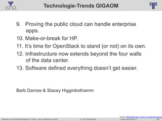 234
© PROJECT CONSULT Unternehmensberatung Dr. Ulrich Kampffmeyer GmbH 2011 / Autorenrecht: <Vorname Nachname> Jan-18 / Quelle: PROJECT CONSULT 2
Aktuelles zum Informationsmanagement: Themen, Trends, Standards und Recht Update-Tage EIM 2013Dr. Ulrich Kampffmeyer
Technologie-Trends GIGAOM
9. Proving the public cloud can handle enterprise
apps.
10. Make-or-break for HP.
11. It’s time for OpenStack to stand (or not) on its own.
12. Infrastructure now extends beyond the four walls
of the data center.
13. Software defined everything doesn’t get easier.
Barb Darrow & Stacey Higginbothamm
Quelle: What We'll See in 2013 in Cloud Computing
 