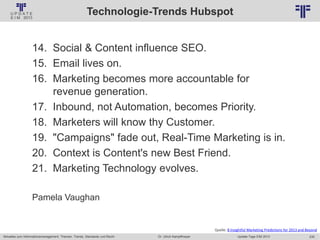 235
© PROJECT CONSULT Unternehmensberatung Dr. Ulrich Kampffmeyer GmbH 2011 / Autorenrecht: <Vorname Nachname> Jan-18 / Quelle: PROJECT CONSULT 2
Aktuelles zum Informationsmanagement: Themen, Trends, Standards und Recht Update-Tage EIM 2013Dr. Ulrich Kampffmeyer
Technologie-Trends Hubspot
14. Social & Content influence SEO.
15. Email lives on.
16. Marketing becomes more accountable for
revenue generation.
17. Inbound, not Automation, becomes Priority.
18. Marketers will know thy Customer.
19. "Campaigns" fade out, Real-Time Marketing is in.
20. Context is Content's new Best Friend.
21. Marketing Technology evolves.
Pamela Vaughan
Quelle: 8 Insightful Marketing Predictions for 2013 and Beyond
 
