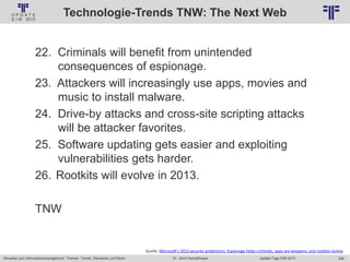 236
© PROJECT CONSULT Unternehmensberatung Dr. Ulrich Kampffmeyer GmbH 2011 / Autorenrecht: <Vorname Nachname> Jan-18 / Quelle: PROJECT CONSULT 2
Aktuelles zum Informationsmanagement: Themen, Trends, Standards und Recht Update-Tage EIM 2013Dr. Ulrich Kampffmeyer
Technologie-Trends TNW: The Next Web
22. Criminals will benefit from unintended
consequences of espionage.
23. Attackers will increasingly use apps, movies and
music to install malware.
24. Drive-by attacks and cross-site scripting attacks
will be attacker favorites.
25. Software updating gets easier and exploiting
vulnerabilities gets harder.
26. Rootkits will evolve in 2013.
TNW
Quelle: Microsoft’s 2013 security predictions: Espionage helps criminals, apps are weapons, and rootkits evolve
 