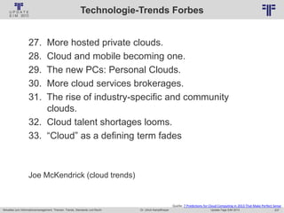 237
© PROJECT CONSULT Unternehmensberatung Dr. Ulrich Kampffmeyer GmbH 2011 / Autorenrecht: <Vorname Nachname> Jan-18 / Quelle: PROJECT CONSULT 2
Aktuelles zum Informationsmanagement: Themen, Trends, Standards und Recht Update-Tage EIM 2013Dr. Ulrich Kampffmeyer
Technologie-Trends Forbes
27. More hosted private clouds.
28. Cloud and mobile becoming one.
29. The new PCs: Personal Clouds.
30. More cloud services brokerages.
31. The rise of industry-specific and community
clouds.
32. Cloud talent shortages looms.
33. “Cloud” as a defining term fades
Joe McKendrick (cloud trends)
Quelle: 7 Predictions for Cloud Computing in 2013 That Make Perfect Sense
 