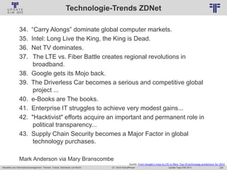 238
© PROJECT CONSULT Unternehmensberatung Dr. Ulrich Kampffmeyer GmbH 2011 / Autorenrecht: <Vorname Nachname> Jan-18 / Quelle: PROJECT CONSULT 2
Aktuelles zum Informationsmanagement: Themen, Trends, Standards und Recht Update-Tage EIM 2013Dr. Ulrich Kampffmeyer
Technologie-Trends ZDNet
34. “Carry Alongs” dominate global computer markets.
35. Intel: Long Live the King, the King is Dead.
36. Net TV dominates.
37. The LTE vs. Fiber Battle creates regional revolutions in
broadband.
38. Google gets its Mojo back.
39. The Driverless Car becomes a serious and competitive global
project ...
40. e-Books are The books.
41. Enterprise IT struggles to achieve very modest gains...
42. "Hacktivist" efforts acquire an important and permanent role in
political transparency...
43. Supply Chain Security becomes a Major Factor in global
technology purchases.
Mark Anderson via Mary Branscombe
Quelle: From Google's mojo to LTE vs fibre: Top 10 technology predictions for 2013
 