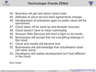 239
© PROJECT CONSULT Unternehmensberatung Dr. Ulrich Kampffmeyer GmbH 2011 / Autorenrecht: <Vorname Nachname> Jan-18 / Quelle: PROJECT CONSULT 2
Aktuelles zum Informationsmanagement: Themen, Trends, Standards und Recht Update-Tage EIM 2013Dr. Ulrich Kampffmeyer
Technologie-Trends ZDNet
Quelle: 10 ways cloud computing will change in 2013
44. Business will get real about cloud costs.
45. Attitudes to cloud service level agreements change.
46. Development of enterprise apps on public cloud will be
sanctioned.
47. Cloud takes off for back-up and disaster recovery.
48. Cloud doesn't have to mean commodity.
49. Amazon Web Services will have a fight on its hands.
50. Businesses will accept that not everything belongs in
the cloud.
51. Cloud and mobile will become one.
52. Businesses will acknowledge that virtualisation does
not mean cloud.
53. Developers will realise development isn't that different
in the cloud.
Nick Heath
 
