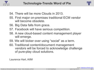 240
© PROJECT CONSULT Unternehmensberatung Dr. Ulrich Kampffmeyer GmbH 2011 / Autorenrecht: <Vorname Nachname> Jan-18 / Quelle: PROJECT CONSULT 2
Aktuelles zum Informationsmanagement: Themen, Trends, Standards und Recht Update-Tage EIM 2013Dr. Ulrich Kampffmeyer
Technologie-Trends Word of Pie
54. There will be more Clouds in 2013.
55. First major on-premises traditional ECM vendor
will become obsolete.
56. Big Data falls from grace.
57. Facebook will have serious competition.
58. A new cloud-based content management player
will emerge.
59. We will bicker over using “social” as a term.
60. Traditional content/document management
vendors will be forced to acknowledge challenge
of pure-play cloud solutions.
Laurence Hart, AIIM
Quelle. Predictions of Pie for 2013
 