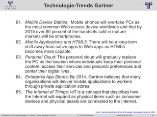 241
© PROJECT CONSULT Unternehmensberatung Dr. Ulrich Kampffmeyer GmbH 2011 / Autorenrecht: <Vorname Nachname> Jan-18 / Quelle: PROJECT CONSULT 2
Aktuelles zum Informationsmanagement: Themen, Trends, Standards und Recht Update-Tage EIM 2013Dr. Ulrich Kampffmeyer
Technologie-Trends Gartner
61. Mobile Device Battles: Mobile phones will overtake PCs as
the most common Web access device worldwide and that by
2015 over 80 percent of the handsets sold in mature
markets will be smartphones.
62. Mobile Applications and HTML5: There will be a long-term
shift away from native apps to Web apps as HTML5
becomes more capable.
63. Personal Cloud: The personal cloud will gradually replace
the PC as the location where individuals keep their personal
content, access their services and personal preferences and
center their digital lives.
64. Enterprise App Stores: By 2014, Gartner believes that many
organizations will deliver mobile applications to workers
through private application stores.
65. The Internet of Things: IoT is a concept that describes how
the Internet will expand as physical items such as consumer
devices and physical assets are connected to the Internet.
Quelle: Gartner Identifies the Top 10 Strategic Technology Trends for 2013
 