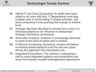 242
© PROJECT CONSULT Unternehmensberatung Dr. Ulrich Kampffmeyer GmbH 2011 / Autorenrecht: <Vorname Nachname> Jan-18 / Quelle: PROJECT CONSULT 2
Aktuelles zum Informationsmanagement: Themen, Trends, Standards und Recht Update-Tage EIM 2013Dr. Ulrich Kampffmeyer
Technologie-Trends Gartner
66. Hybrid IT and Cloud Computing: As staffs have been
asked to do more with less, IT departments must play
multiple roles in coordinating IT-related activities, and
cloud computing is now pushing that change to another
level.
67. Strategic Big Data: Big Data is moving from a focus on
individual projects to an influence on enterprises’
strategic information architecture.
68. Actionable Analytics: Analytics is increasingly delivered
to users at the point of action and in context.
69. In Memory Computing: Numerous vendors will deliver
in-memory-based solutions over the next two years
driving this approach into mainstream use.
70. Integrated Ecosystems: The market is undergoing a
shift to more integrated systems and ecosystems and
away from loosely coupled heterogeneous approaches.
Quelle: Gartner Identifies the Top 10 Strategic Technology Trends for 2013
 