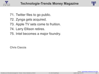 243
© PROJECT CONSULT Unternehmensberatung Dr. Ulrich Kampffmeyer GmbH 2011 / Autorenrecht: <Vorname Nachname> Jan-18 / Quelle: PROJECT CONSULT 2
Aktuelles zum Informationsmanagement: Themen, Trends, Standards und Recht Update-Tage EIM 2013Dr. Ulrich Kampffmeyer
Technologie-Trends Money Magazine
71. Twitter files to go public.
72. Zynga gets acquired.
73. Apple TV sets come to fruition.
74. Larry Ellison retires.
75. Intel becomes a major foundry.
Chris Ciaccia
Quelle: Technology predictions for 2013
 