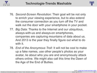 244
© PROJECT CONSULT Unternehmensberatung Dr. Ulrich Kampffmeyer GmbH 2011 / Autorenrecht: <Vorname Nachname> Jan-18 / Quelle: PROJECT CONSULT 2
Aktuelles zum Informationsmanagement: Themen, Trends, Standards und Recht Update-Tage EIM 2013Dr. Ulrich Kampffmeyer
Technologie-Trends Mashable
76. Second-Screen Revolution: Their goal will be not only
to enrich your viewing experience, but to also extend
the consumer connection as you turn off the TV and
walk out the door with your smartphone in your pocket.
77. Big Data: Thanks to the Internet and our ubiquitous,
always-with-us and always-on smartphones,
companies are capturing mountains of data about us.
And 2013 is the year they finally figure out what to do
with it.
78. End of the Anonymous Troll: It will not be cool to make
up a fake names, use other people’s photos as your
avatar, lie about who you are and anonymously attack
others online. We might also call this time the Dawn of
the Age of the End of Bullies.
Quelle: 11 Big Tech Trends You'll See in 2013
 