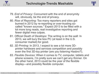 245
© PROJECT CONSULT Unternehmensberatung Dr. Ulrich Kampffmeyer GmbH 2011 / Autorenrecht: <Vorname Nachname> Jan-18 / Quelle: PROJECT CONSULT 2
Aktuelles zum Informationsmanagement: Themen, Trends, Standards und Recht Update-Tage EIM 2013Dr. Ulrich Kampffmeyer
Technologie-Trends Mashable
Quelle: 11 Big Tech Trends You'll See in 2013
79. End of Privacy: Concurrent with the end of anonymity
will, obviously, be the end of privacy.
80. Rise of Reporting: Too many reporters and sites got
burned in 2012 by re-reporting or over-trusting so-
called "known sources." Expect 2013 to be filled with a
lot more long reads, real investigative reporting and
fewer digital mea culpas.
81. Official Death of Desktops: The writing is on the wall: In
2013, we will bury the box PC (at least in the U.S.
consumer market) for good.
82. 3D Printing: In 2013, I expect to see a lot more 3D-
printer hardware and services competition and possibly
even the first 3D-toy printer (are you listening Hasbro?).
83. Flexible Devices: When it comes to TV, computer, tablets and
phone screens, I’m pretty sure we can’t get any thinner. On
the other hand, 2013 could be the year of the flexible
display—and possibly flexible computer.
 