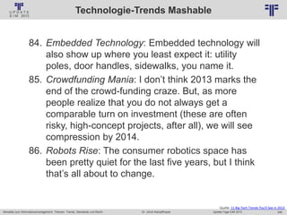 246
© PROJECT CONSULT Unternehmensberatung Dr. Ulrich Kampffmeyer GmbH 2011 / Autorenrecht: <Vorname Nachname> Jan-18 / Quelle: PROJECT CONSULT 2
Aktuelles zum Informationsmanagement: Themen, Trends, Standards und Recht Update-Tage EIM 2013Dr. Ulrich Kampffmeyer
Technologie-Trends Mashable
Quelle: 11 Big Tech Trends You'll See in 2013
84. Embedded Technology: Embedded technology will
also show up where you least expect it: utility
poles, door handles, sidewalks, you name it.
85. Crowdfunding Mania: I don’t think 2013 marks the
end of the crowd-funding craze. But, as more
people realize that you do not always get a
comparable turn on investment (these are often
risky, high-concept projects, after all), we will see
compression by 2014.
86. Robots Rise: The consumer robotics space has
been pretty quiet for the last five years, but I think
that’s all about to change.
 
