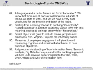 247
© PROJECT CONSULT Unternehmensberatung Dr. Ulrich Kampffmeyer GmbH 2011 / Autorenrecht: <Vorname Nachname> Jan-18 / Quelle: PROJECT CONSULT 2
Aktuelles zum Informationsmanagement: Themen, Trends, Standards und Recht Update-Tage EIM 2013Dr. Ulrich Kampffmeyer
Technologie-Trends CMSWire
87. A language and a better feature set for “collaboration": We
know that there are all sorts of collaboration, all sorts of
teams, all sorts of work, and yet we have a very poor
vocabulary for the breadth and depth of the issue.
88. Shifting from enabling “Social” to enabling “Complexity":
“Social Business” is another troublingly vague term with little
meaning, except as an inept antonym for "hierarchical."
89. Social objects will grow to include teams, projects and
processes: Yes, Virginia. Projects are inherently social.
90. Measures of employee engagement will pivot toward
measuring cognitive and emotional attachment to core
business objectives.
91. A rigorous understanding of how information flows: Semantic
analysis, Big Data techniques and better tracking in general
will help us to develop better insight into the who, what,
when, where and why of information flow.
Deb LaVoy
Quelle: 2013 Prediction: Social Business Tech will Stop Blaming Culture for Failure (Top 5 Developments)
 