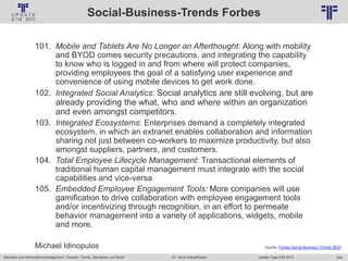 249
© PROJECT CONSULT Unternehmensberatung Dr. Ulrich Kampffmeyer GmbH 2011 / Autorenrecht: <Vorname Nachname> Jan-18 / Quelle: PROJECT CONSULT 2
Aktuelles zum Informationsmanagement: Themen, Trends, Standards und Recht Update-Tage EIM 2013Dr. Ulrich Kampffmeyer
Social-Business-Trends Forbes
101. Mobile and Tablets Are No Longer an Afterthought: Along with mobility
and BYOD comes security precautions, and integrating the capability
to know who is logged in and from where will protect companies,
providing employees the goal of a satisfying user experience and
convenience of using mobile devices to get work done.
102. Integrated Social Analytics: Social analytics are still evolving, but are
already providing the what, who and where within an organization
and even amongst competitors.
103. Integrated Ecosystems: Enterprises demand a completely integrated
ecosystem, in which an extranet enables collaboration and information
sharing not just between co-workers to maximize productivity, but also
amongst suppliers, partners, and customers.
104. Total Employee Lifecycle Management: Transactional elements of
traditional human capital management must integrate with the social
capabilities and vice-versa
105. Embedded Employee Engagement Tools: More companies will use
gamification to drive collaboration with employee engagement tools
and/or incentivizing through recognition, in an effort to permeate
behavior management into a variety of applications, widgets, mobile
and more.
Michael Idinopulos Quelle: Forbes Social Business Trends 2013
 