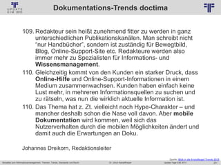 251
© PROJECT CONSULT Unternehmensberatung Dr. Ulrich Kampffmeyer GmbH 2011 / Autorenrecht: <Vorname Nachname> Jan-18 / Quelle: PROJECT CONSULT 2
Aktuelles zum Informationsmanagement: Themen, Trends, Standards und Recht Update-Tage EIM 2013Dr. Ulrich Kampffmeyer
Dokumentations-Trends doctima
109. Redakteur sein heißt zunehmend fitter zu werden in ganz
unterschiedlichen Publikationskanälen. Man schreibt nicht
“nur Handbücher”, sondern ist zuständig für Bewegtbild,
Blog, Online-Support-Site etc. Redakteure werden also
immer mehr zu Spezialisten für Informations- und
Wissensmanagement.
110. Gleichzeitig kommt von den Kunden ein starker Druck, dass
Online-Hilfe und Online-Support-Informationen in einem
Medium zusammenwachsen. Kunden haben einfach keine
Lust mehr, in mehreren Informationsquellen zu suchen und
zu rätseln, was nun die wirklich aktuelle Information ist.
110. Das Thema hat z. Zt. vielleicht noch Hype-Charakter – und
mancher deshalb schon die Nase voll davon. Aber mobile
Dokumentation wird kommen, weil sich das
Nutzerverhalten durch die mobilen Möglichkeiten ändert und
damit auch die Erwartungen an Doku.
Johannes Dreikorn, Redaktionsleiter
Quelle: Blick in die Kristallkugel Trends 2013
 