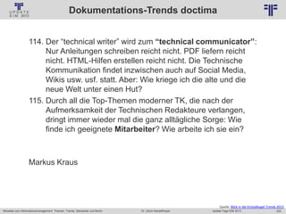 253
© PROJECT CONSULT Unternehmensberatung Dr. Ulrich Kampffmeyer GmbH 2011 / Autorenrecht: <Vorname Nachname> Jan-18 / Quelle: PROJECT CONSULT 2
Aktuelles zum Informationsmanagement: Themen, Trends, Standards und Recht Update-Tage EIM 2013Dr. Ulrich Kampffmeyer
Dokumentations-Trends doctima
114. Der “technical writer” wird zum “technical communicator”:
Nur Anleitungen schreiben reicht nicht. PDF liefern reicht
nicht. HTML-Hilfen erstellen reicht nicht. Die Technische
Kommunikation findet inzwischen auch auf Social Media,
Wikis usw. usf. statt. Aber: Wie kriege ich die alte und die
neue Welt unter einen Hut?
115. Durch all die Top-Themen moderner TK, die nach der
Aufmerksamkeit der Technischen Redakteure verlangen,
dringt immer wieder mal die ganz alltägliche Sorge: Wie
finde ich geeignete Mitarbeiter? Wie arbeite ich sie ein?
Markus Kraus
Quelle: Blick in die Kristallkugel Trends 2013
 