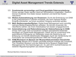 254
© PROJECT CONSULT Unternehmensberatung Dr. Ulrich Kampffmeyer GmbH 2011 / Autorenrecht: <Vorname Nachname> Jan-18 / Quelle: PROJECT CONSULT 2
Aktuelles zum Informationsmanagement: Themen, Trends, Standards und Recht Update-Tage EIM 2013Dr. Ulrich Kampffmeyer
Digital Asset Management Trends Extensis
121. Zunehmende serverseitige und Cloud-gestützte Datenverarbeitung:
Immer weniger Daten werden lokal auf Workstations vorgehalten. Dadurch
können Anwender ihre Daten besser skalieren und damit die Kosten
reduzieren.
122. Weitere Automatisierung von Prozessen: Durch die Einbindung von DAM
in die Unternehmens-IT können Prozesse, die noch mehrere Nutzer-
Eingriffe erforderten, auf einen einzelnen Vorgang verdichtet werden.
123. Mehr Bedienungsoberflächen: Digital Asset Management wird zukünftig
mehrere Bedienungsoberflächen anbieten. So können Anwender die
Oberfläche wählen, die ihrem Arbeitsablauf am besten entgegenkommt.
124. Automatisierung und Rationalisierung der Datenerfassung im DAM:
Immer mehr auch nicht auf kreativen Content spezialisierte Anwender
benötigen ein Digital Asset Management. Daher wird es zunehmend eine
automatische Erzeugung von Metadaten sowie die Gewinnung und
Erfassung von bereits bestehenden Metadaten durch die Verwendung von
Formularen wie anwenderspezifischen XMP Info Panels geben.
125. DAM-Wachstum im Bereich der Museen/Dokumentation Geschichte
und Kunst: Bereits 2012 führten namhafte britische Institute wie Courtauld,
The Fitzwilliam Museum und das National Army Museum Digital Asset
Management für ihre Sammlungen ein. Im Jahr 2013 rechnet Extensis mit
weiteren Migrationsprojekten aus diesem Segment.
Richard Bamford, Extensis Europe
Quelle: Trends im Digital Asset Management 2013
 