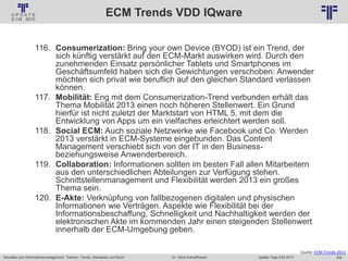 255
© PROJECT CONSULT Unternehmensberatung Dr. Ulrich Kampffmeyer GmbH 2011 / Autorenrecht: <Vorname Nachname> Jan-18 / Quelle: PROJECT CONSULT 2
Aktuelles zum Informationsmanagement: Themen, Trends, Standards und Recht Update-Tage EIM 2013Dr. Ulrich Kampffmeyer
ECM Trends VDD IQware
116. Consumerization: Bring your own Device (BYOD) ist ein Trend, der
sich künftig verstärkt auf den ECM-Markt auswirken wird. Durch den
zunehmenden Einsatz persönlicher Tablets und Smartphones im
Geschäftsumfeld haben sich die Gewichtungen verschoben: Anwender
möchten sich privat wie beruflich auf den gleichen Standard verlassen
können.
117. Mobilität: Eng mit dem Consumerization-Trend verbunden erhält das
Thema Mobilität 2013 einen noch höheren Stellenwert. Ein Grund
hierfür ist nicht zuletzt der Marktstart von HTML 5, mit dem die
Entwicklung von Apps um ein vielfaches erleichtert werden soll.
118. Social ECM: Auch soziale Netzwerke wie Facebook und Co. Werden
2013 verstärkt in ECM-Systeme eingebunden. Das Content
Management verschiebt sich von der IT in den Business-
beziehungsweise Anwenderbereich.
119. Collaboration: Informationen sollten im besten Fall allen Mitarbeitern
aus den unterschiedlichen Abteilungen zur Verfügung stehen.
Schnittstellenmanagement und Flexibilität werden 2013 ein großes
Thema sein.
120. E-Akte: Verknüpfung von fallbezogenen digitalen und physischen
Informationen wie Verträgen. Aspekte wie Flexibilität bei der
Informationsbeschaffung, Schnelligkeit und Nachhaltigkeit werden der
elektronischen Akte im kommenden Jahr einen steigenden Stellenwert
innerhalb der ECM-Umgebung geben.
Quelle: ECM-Trends 2013
 