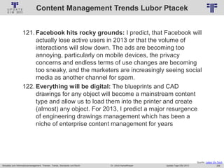256
© PROJECT CONSULT Unternehmensberatung Dr. Ulrich Kampffmeyer GmbH 2011 / Autorenrecht: <Vorname Nachname> Jan-18 / Quelle: PROJECT CONSULT 2
Aktuelles zum Informationsmanagement: Themen, Trends, Standards und Recht Update-Tage EIM 2013Dr. Ulrich Kampffmeyer
Content Management Trends Lubor Ptacek
121. Facebook hits rocky grounds: I predict, that Facebook will
actually lose active users in 2013 or that the volume of
interactions will slow down. The ads are becoming too
annoying, particularly on mobile devices, the privacy
concerns and endless terms of use changes are becoming
too sneaky, and the marketers are increasingly seeing social
media as another channel for spam.
122. Everything will be digital: The blueprints and CAD
drawings for any object will become a mainstream content
type and allow us to load them into the printer and create
(almost) any object. For 2013, I predict a major resurgence
of engineering drawings management which has been a
niche of enterprise content management for years
Quelle: Lubor On Tech
 