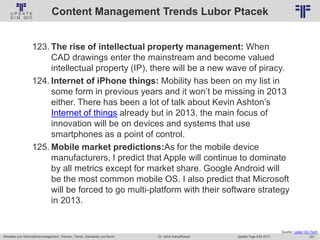 257
© PROJECT CONSULT Unternehmensberatung Dr. Ulrich Kampffmeyer GmbH 2011 / Autorenrecht: <Vorname Nachname> Jan-18 / Quelle: PROJECT CONSULT 2
Aktuelles zum Informationsmanagement: Themen, Trends, Standards und Recht Update-Tage EIM 2013Dr. Ulrich Kampffmeyer
Content Management Trends Lubor Ptacek
123. The rise of intellectual property management: When
CAD drawings enter the mainstream and become valued
intellectual property (IP), there will be a new wave of piracy.
124. Internet of iPhone things: Mobility has been on my list in
some form in previous years and it won’t be missing in 2013
either. There has been a lot of talk about Kevin Ashton’s
Internet of things already but in 2013, the main focus of
innovation will be on devices and systems that use
smartphones as a point of control.
125. Mobile market predictions:As for the mobile device
manufacturers, I predict that Apple will continue to dominate
by all metrics except for market share. Google Android will
be the most common mobile OS. I also predict that Microsoft
will be forced to go multi-platform with their software strategy
in 2013.
Quelle: Lubor On Tech
 