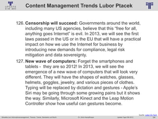 258
© PROJECT CONSULT Unternehmensberatung Dr. Ulrich Kampffmeyer GmbH 2011 / Autorenrecht: <Vorname Nachname> Jan-18 / Quelle: PROJECT CONSULT 2
Aktuelles zum Informationsmanagement: Themen, Trends, Standards und Recht Update-Tage EIM 2013Dr. Ulrich Kampffmeyer
Content Management Trends Lubor Ptacek
126. Censorship will succeed: Governments around the world,
including many US agencies, believe that this “free for all,
anything goes Internet” is evil. In 2013, we will see the first
laws passed in the US or in the EU that will have a practical
impact on how we use the Internet for business by
introducing new demands for compliance, legal risk
mitigation and data sovereignty.
127. New wave of computers: Forget the smartphones and
tablets - they are so 2012! In 2013, we will see the
emergence of a new wave of computers that will look very
different. They will have the shapes of watches, glasses,
helmets, goggles, jewelry, and various pieces of clothes.
Typing will be replaced by dictation and gestures - Apple’s
Siri may be going through some growing pains but it shows
the way. Similarly, Microsoft Kinect and the Leap Motion
Controller show how useful can gestures become.
Quelle: Lubor On Tech
 