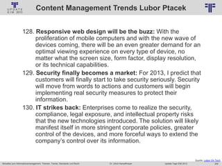 259
© PROJECT CONSULT Unternehmensberatung Dr. Ulrich Kampffmeyer GmbH 2011 / Autorenrecht: <Vorname Nachname> Jan-18 / Quelle: PROJECT CONSULT 2
Aktuelles zum Informationsmanagement: Themen, Trends, Standards und Recht Update-Tage EIM 2013Dr. Ulrich Kampffmeyer
Content Management Trends Lubor Ptacek
128. Responsive web design will be the buzz: With the
proliferation of mobile computers and with the new wave of
devices coming, there will be an even greater demand for an
optimal viewing experience on every type of device, no
matter what the screen size, form factor, display resolution,
or its technical capabilities.
129. Security finally becomes a market: For 2013, I predict that
customers will finally start to take security seriously. Security
will move from words to actions and customers will begin
implementing real security measures to protect their
information.
130. IT strikes back: Enterprises come to realize the security,
compliance, legal exposure, and intellectual property risks
that the new technologies introduced. The solution will likely
manifest itself in more stringent corporate policies, greater
control of the devices, and more forceful ways to extend the
company’s control over its information.
Quelle: Lubor On Tech
 