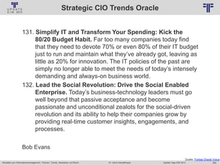 260
© PROJECT CONSULT Unternehmensberatung Dr. Ulrich Kampffmeyer GmbH 2011 / Autorenrecht: <Vorname Nachname> Jan-18 / Quelle: PROJECT CONSULT 2
Aktuelles zum Informationsmanagement: Themen, Trends, Standards und Recht Update-Tage EIM 2013Dr. Ulrich Kampffmeyer
Strategic CIO Trends Oracle
131. Simplify IT and Transform Your Spending: Kick the
80/20 Budget Habit. Far too many companies today find
that they need to devote 70% or even 80% of their IT budget
just to run and maintain what they’ve already got, leaving as
little as 20% for innovation. The IT policies of the past are
simply no longer able to meet the needs of today’s intensely
demanding and always-on business world.
132. Lead the Social Revolution: Drive the Social Enabled
Enterprise. Today’s business-technology leaders must go
well beyond that passive acceptance and become
passionate and unconditional zealots for the social-driven
revolution and its ability to help their companies grow by
providing real-time customer insights, engagements, and
processes.
Bob Evans
Quelle: Forbes Oracle Voice
 