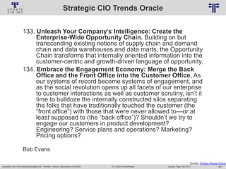 261
© PROJECT CONSULT Unternehmensberatung Dr. Ulrich Kampffmeyer GmbH 2011 / Autorenrecht: <Vorname Nachname> Jan-18 / Quelle: PROJECT CONSULT 2
Aktuelles zum Informationsmanagement: Themen, Trends, Standards und Recht Update-Tage EIM 2013Dr. Ulrich Kampffmeyer
Strategic CIO Trends Oracle
133. Unleash Your Company’s Intelligence: Create the
Enterprise-Wide Opportunity Chain. Building on but
transcending existing notions of supply chain and demand
chain and data warehouses and data marts, the Opportunity
Chain transforms that internally oriented information into the
customer-centric and growth-driven language of opportunity.
134. Embrace the Engagement Economy: Merge the Back
Office and the Front Office into the Customer Office. As
our systems of record become systems of engagement, and
as the social revolution opens up all facets of our enterprise
to customer interactions as well as customer scrutiny, isn’t it
time to bulldoze the internally constructed silos separating
the folks that have traditionally touched the customer (the
“front office”) with those that were never allowed to—or at
least supposed to (the “back office”)? Shouldn’t we try to
engage our customers in product development?
Engineering? Service plans and operations? Marketing?
Pricing options?
Bob Evans
Quelle: Forbes Oracle Voice
 