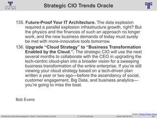 262
© PROJECT CONSULT Unternehmensberatung Dr. Ulrich Kampffmeyer GmbH 2011 / Autorenrecht: <Vorname Nachname> Jan-18 / Quelle: PROJECT CONSULT 2
Aktuelles zum Informationsmanagement: Themen, Trends, Standards und Recht Update-Tage EIM 2013Dr. Ulrich Kampffmeyer
Strategic CIO Trends Oracle
135. Future-Proof Your IT Architecture. The data explosion
required a parallel explosion infrastructure growth, right? But
the physics and the finances of such an approach no longer
work, and the new business demands of today must surely
be met with more-innovative tools tomorrow.
136. Upgrade “Cloud Strategy” to “Business Transformation
Enabled by the Cloud.”. The strategic CIO will use the next
several months to collaborate with the CEO in upgrading the
tech-centric cloud-plan into a broader vision for a sweeping
business transformation of the entire enterprise. If you’re still
viewing your cloud strategy based on a tech-driven plan
written a year or two ago—before the ascendancy of social,
customer engagement, Big Data, and business analytics—
you’re going to miss the boat.
Bob Evans
Quelle: Forbes Oracle Voice
 