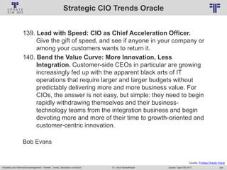264
© PROJECT CONSULT Unternehmensberatung Dr. Ulrich Kampffmeyer GmbH 2011 / Autorenrecht: <Vorname Nachname> Jan-18 / Quelle: PROJECT CONSULT 2
Aktuelles zum Informationsmanagement: Themen, Trends, Standards und Recht Update-Tage EIM 2013Dr. Ulrich Kampffmeyer
Strategic CIO Trends Oracle
139. Lead with Speed: CIO as Chief Acceleration Officer.
Give the gift of speed, and see if anyone in your company or
among your customers wants to return it.
140. Bend the Value Curve: More Innovation, Less
Integration. Customer-side CEOs in particular are growing
increasingly fed up with the apparent black arts of IT
operations that require larger and larger budgets without
predictably delivering more and more business value. For
CIOs, the answer is not easy, but simple: they need to begin
rapidly withdrawing themselves and their business-
technology teams from the integration business and begin
devoting more and more of their time to growth-oriented and
customer-centric innovation.
Bob Evans
Quelle: Forbes Oracle Voice
 