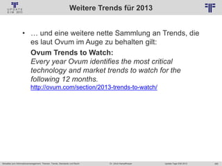 265
© PROJECT CONSULT Unternehmensberatung Dr. Ulrich Kampffmeyer GmbH 2011 / Autorenrecht: <Vorname Nachname> Jan-18 / Quelle: PROJECT CONSULT 2
Aktuelles zum Informationsmanagement: Themen, Trends, Standards und Recht Update-Tage EIM 2013Dr. Ulrich Kampffmeyer
Weitere Trends für 2013
• … und eine weitere nette Sammlung an Trends, die
es laut Ovum im Auge zu behalten gilt:
Ovum Trends to Watch:
Every year Ovum identifies the most critical
technology and market trends to watch for the
following 12 months.
http://ovum.com/section/2013-trends-to-watch/
 