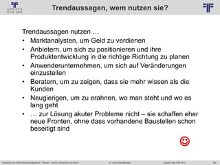 266
© PROJECT CONSULT Unternehmensberatung Dr. Ulrich Kampffmeyer GmbH 2011 / Autorenrecht: <Vorname Nachname> Jan-18 / Quelle: PROJECT CONSULT 2
Aktuelles zum Informationsmanagement: Themen, Trends, Standards und Recht Update-Tage EIM 2013Dr. Ulrich Kampffmeyer
Trendaussagen, wem nutzen sie?
Trendaussagen nutzen …
• Marktanalysten, um Geld zu verdienen
• Anbietern, um sich zu positionieren und ihre
Produktentwicklung in die richtige Richtung zu planen
• Anwenderunternehmen, um sich auf Veränderungen
einzustellen
• Beratern, um zu zeigen, dass sie mehr wissen als die
Kunden
• Neugierigen, um zu erahnen, wo man steht und wo es
lang geht
• … zur Lösung akuter Probleme nicht – sie schaffen eher
neue Fronten, ohne dass vorhandene Baustellen schon
beseitigt sind

 