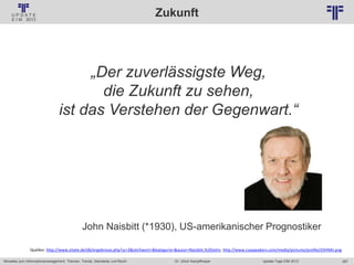 267
© PROJECT CONSULT Unternehmensberatung Dr. Ulrich Kampffmeyer GmbH 2011 / Autorenrecht: <Vorname Nachname> Jan-18 / Quelle: PROJECT CONSULT 2
Aktuelles zum Informationsmanagement: Themen, Trends, Standards und Recht Update-Tage EIM 2013Dr. Ulrich Kampffmeyer
Zukunft
„Der zuverlässigste Weg,
die Zukunft zu sehen,
ist das Verstehen der Gegenwart.“
John Naisbitt (*1930), US-amerikanischer Prognostiker
Quellen: http://www.zitate.de/db/ergebnisse.php?sz=3&stichwort=&kategorie=&autor=Naisbitt,%20John, http://www.csaspeakers.com/media/pictures/profile/JOHNAI.png
 