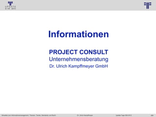 269
© PROJECT CONSULT Unternehmensberatung Dr. Ulrich Kampffmeyer GmbH 2011 / Autorenrecht: <Vorname Nachname> Jan-18 / Quelle: PROJECT CONSULT 2
Aktuelles zum Informationsmanagement: Themen, Trends, Standards und Recht Update-Tage EIM 2013Dr. Ulrich Kampffmeyer
Informationen
PROJECT CONSULT
Unternehmensberatung
Dr. Ulrich Kampffmeyer GmbH
 