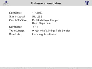 270
© PROJECT CONSULT Unternehmensberatung Dr. Ulrich Kampffmeyer GmbH 2011 / Autorenrecht: <Vorname Nachname> Jan-18 / Quelle: PROJECT CONSULT 2
Aktuelles zum Informationsmanagement: Themen, Trends, Standards und Recht Update-Tage EIM 2013Dr. Ulrich Kampffmeyer
Unternehmensdaten
Gegründet: 1.7.1992
Stammkapital: 51.129 €
Geschäftsführer: Dr. Ulrich Kampffmeyer
Karin Begemann
Mitarbeiter: > 12
Teamkonzept: Angestellte/ständige freie Berater
Standorte: Hamburg; bundesweit
 
