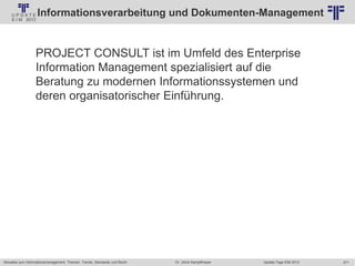 271
© PROJECT CONSULT Unternehmensberatung Dr. Ulrich Kampffmeyer GmbH 2011 / Autorenrecht: <Vorname Nachname> Jan-18 / Quelle: PROJECT CONSULT 2
Aktuelles zum Informationsmanagement: Themen, Trends, Standards und Recht Update-Tage EIM 2013Dr. Ulrich Kampffmeyer
Informationsverarbeitung und Dokumenten-Management
PROJECT CONSULT ist im Umfeld des Enterprise
Information Management spezialisiert auf die
Beratung zu modernen Informationssystemen und
deren organisatorischer Einführung.
 