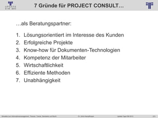 273
© PROJECT CONSULT Unternehmensberatung Dr. Ulrich Kampffmeyer GmbH 2011 / Autorenrecht: <Vorname Nachname> Jan-18 / Quelle: PROJECT CONSULT 2
Aktuelles zum Informationsmanagement: Themen, Trends, Standards und Recht Update-Tage EIM 2013Dr. Ulrich Kampffmeyer
7 Gründe für PROJECT CONSULT…
…als Beratungspartner:
1. Lösungsorientiert im Interesse des Kunden
2. Erfolgreiche Projekte
3. Know-how für Dokumenten-Technologien
4. Kompetenz der Mitarbeiter
5. Wirtschaftlichkeit
6. Effiziente Methoden
7. Unabhängigkeit
 