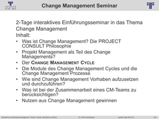276
© PROJECT CONSULT Unternehmensberatung Dr. Ulrich Kampffmeyer GmbH 2011 / Autorenrecht: <Vorname Nachname> Jan-18 / Quelle: PROJECT CONSULT 2
Aktuelles zum Informationsmanagement: Themen, Trends, Standards und Recht Update-Tage EIM 2013Dr. Ulrich Kampffmeyer
Change Management Seminar
2-Tage interaktives Einführungsseminar in das Thema
Change Management
Inhalt:
• Was ist Change Management? Die PROJECT
CONSULT Philosophie
• Projekt Management als Teil des Change
Managements?
• Der CHANGE MANAGEMENT CYCLE
• Die Module des Change Management Cycles und die
Change Management Prozesse
• Wie sind Change Management Vorhaben aufzusetzen
und durchzuführen?
• Was ist bei der Zusammenarbeit eines CM-Teams zu
berücksichtigen?
• Nutzen aus Change Management gewinnen
 