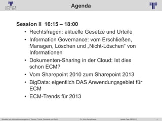 3
© PROJECT CONSULT Unternehmensberatung Dr. Ulrich Kampffmeyer GmbH 2011 / Autorenrecht: <Vorname Nachname> Jan-18 / Quelle: PROJECT CONSULT 2
Aktuelles zum Informationsmanagement: Themen, Trends, Standards und Recht Update-Tage EIM 2013Dr. Ulrich Kampffmeyer
Agenda
Session II 16:15 – 18:00
• Rechtsfragen: aktuelle Gesetze und Urteile
• Information Governance: vom Erschließen,
Managen, Löschen und „Nicht-Löschen“ von
Informationen
• Dokumenten-Sharing in der Cloud: Ist dies
schon ECM?
• Vom Sharepoint 2010 zum Sharepoint 2013
• BigData: eigentlich DAS Anwendungsgebiet für
ECM
• ECM-Trends für 2013
 