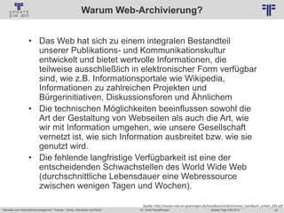 33
© PROJECT CONSULT Unternehmensberatung Dr. Ulrich Kampffmeyer GmbH 2011 / Autorenrecht: <Vorname Nachname> Jan-18 / Quelle: PROJECT CONSULT 2
Aktuelles zum Informationsmanagement: Themen, Trends, Standards und Recht Update-Tage EIM 2013Dr. Ulrich Kampffmeyer
Warum Web-Archivierung?
• Das Web hat sich zu einem integralen Bestandteil
unserer Publikations- und Kommunikationskultur
entwickelt und bietet wertvolle Informationen, die
teilweise ausschließlich in elektronischer Form verfügbar
sind, wie z.B. Informationsportale wie Wikipedia,
Informationen zu zahlreichen Projekten und
Bürgerinitiativen, Diskussionsforen und Ähnlichem
• Die technischen Möglichkeiten beeinflussen sowohl die
Art der Gestaltung von Webseiten als auch die Art, wie
wir mit Information umgehen, wie unsere Gesellschaft
vernetzt ist, wie sich Information ausbreitet bzw. wie sie
genutzt wird.
• Die fehlende langfristige Verfügbarkeit ist eine der
entscheidenden Schwachstellen des World Wide Web
(durchschnittliche Lebensdauer eine Webressource
zwischen wenigen Tagen und Wochen).
Quelle: http://nestor.sub.uni-goettingen.de/handbuch/artikel/nestor_handbuch_artikel_293.pdf
 