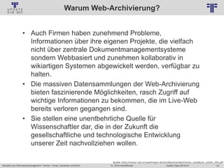 34
© PROJECT CONSULT Unternehmensberatung Dr. Ulrich Kampffmeyer GmbH 2011 / Autorenrecht: <Vorname Nachname> Jan-18 / Quelle: PROJECT CONSULT 2
Aktuelles zum Informationsmanagement: Themen, Trends, Standards und Recht Update-Tage EIM 2013Dr. Ulrich Kampffmeyer
Warum Web-Archivierung?
• Auch Firmen haben zunehmend Probleme,
Informationen über ihre eigenen Projekte, die vielfach
nicht über zentrale Dokumentmanagementsysteme
sondern Webbasiert und zunehmen kollaborativ in
wikiartigen Systemen abgewickelt werden, verfügbar zu
halten.
• Die massiven Datensammlungen der Web-Archivierung
bieten faszinierende Möglichkeiten, rasch Zugriff auf
wichtige Informationen zu bekommen, die im Live-Web
bereits verloren gegangen sind.
• Sie stellen eine unentbehrliche Quelle für
Wissenschaftler dar, die in der Zukunft die
gesellschaftliche und technologische Entwicklung
unserer Zeit nachvollziehen wollen.
Quelle: http://nestor.sub.uni-goettingen.de/handbuch/artikel/nestor_handbuch_artikel_293.pdf
 