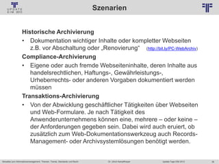 36
© PROJECT CONSULT Unternehmensberatung Dr. Ulrich Kampffmeyer GmbH 2011 / Autorenrecht: <Vorname Nachname> Jan-18 / Quelle: PROJECT CONSULT 2
Aktuelles zum Informationsmanagement: Themen, Trends, Standards und Recht Update-Tage EIM 2013Dr. Ulrich Kampffmeyer
Szenarien
Historische Archivierung
• Dokumentation wichtiger Inhalte oder kompletter Webseiten
z.B. vor Abschaltung oder „Renovierung“ (http://bit.ly/PC-WebArchiv)
Compliance-Archivierung
• Eigene oder auch fremde Webseiteninhalte, deren Inhalte aus
handelsrechtlichen, Haftungs-, Gewährleistungs-,
Urheberrechts- oder anderen Vorgaben dokumentiert werden
müssen
Transaktions-Archivierung
• Von der Abwicklung geschäftlicher Tätigkeiten über Webseiten
und Web-Formulare. Je nach Tätigkeit des
Anwenderunternehmens können eine, mehrere – oder keine –
der Anforderungen gegeben sein. Dabei wird auch eruiert, ob
zusätzlich zum Web-Dokumentationswerkzeug auch Records-
Management- oder Archivsystemlösungen benötigt werden.
 