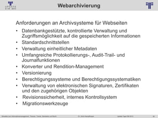 38
© PROJECT CONSULT Unternehmensberatung Dr. Ulrich Kampffmeyer GmbH 2011 / Autorenrecht: <Vorname Nachname> Jan-18 / Quelle: PROJECT CONSULT 2
Aktuelles zum Informationsmanagement: Themen, Trends, Standards und Recht Update-Tage EIM 2013Dr. Ulrich Kampffmeyer
Webarchivierung
Anforderungen an Archivsysteme für Webseiten
• Datenbankgestützte, kontrollierte Verwaltung und
Zugriffsmöglichkeit auf die gespeicherten Informationen
• Standardschnittstellen
• Verwaltung einheitlicher Metadaten
• Umfangreiche Protokollierungs-, Audit-Trail- und
Journalfunktionen
• Konverter und Rendition-Management
• Versionierung
• Berechtigungssysteme und Berechtigungssystematiken
• Verwaltung von elektronischen Signaturen, Zertifikaten
und den zugehörigen Objekten
• Revisionssicherheit, internes Kontrollsystem
• Migrationswerkzeuge
 